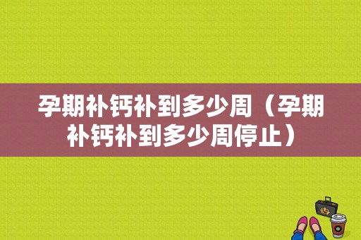 孕期补钙补到多少周（孕期补钙补到多少周停止）