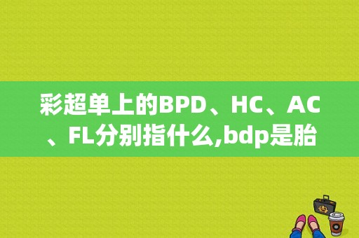 彩超单上的BPD、HC、AC、FL分别指什么,bdp是胎儿的什么地方