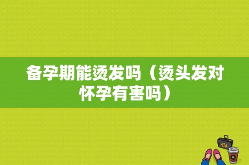 备孕期能烫发吗（烫头发对怀孕有害吗）