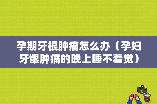 孕期牙根肿痛怎么办（孕妇牙龈肿痛的晚上睡不着觉）