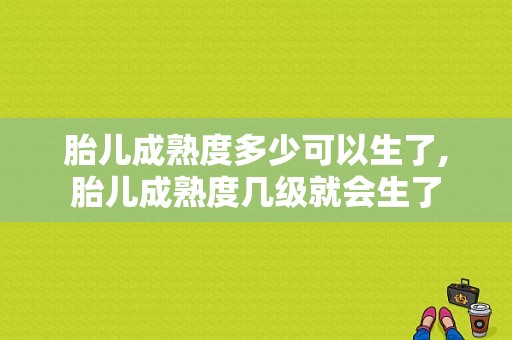 胎儿成熟度多少可以生了,胎儿成熟度几级就会生了