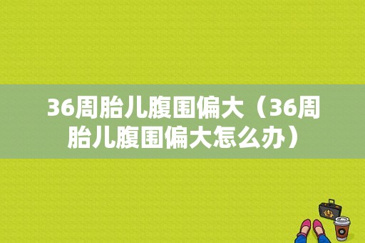 36周胎儿腹围偏大（36周胎儿腹围偏大怎么办）  第1张