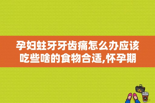 孕妇蛀牙牙齿痛怎么办应该吃些啥的食物合适,怀孕期间蛀牙疼怎么办缓解