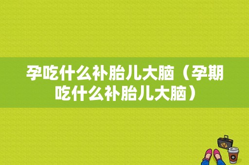 孕吃什么补胎儿大脑（孕期吃什么补胎儿大脑）