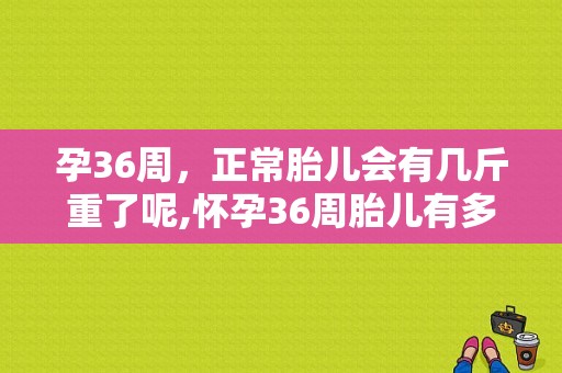 孕36周，正常胎儿会有几斤重了呢,怀孕36周胎儿有多大,多重