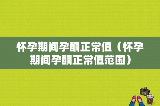 怀孕期间孕酮正常值（怀孕期间孕酮正常值范围）