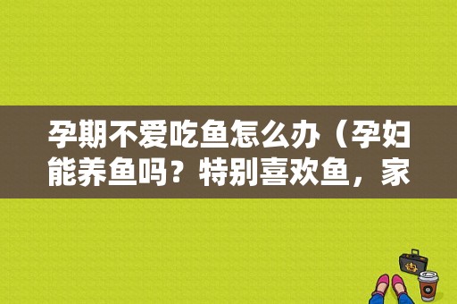 孕期不爱吃鱼怎么办（孕妇能养鱼吗？特别喜欢鱼，家里也养鱼，现在怀孕了还可以养吗）