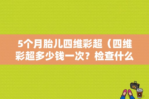 5个月胎儿四维彩超（四维彩超多少钱一次？检查什么）