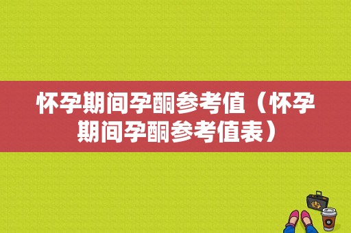 怀孕期间孕酮参考值（怀孕期间孕酮参考值表）