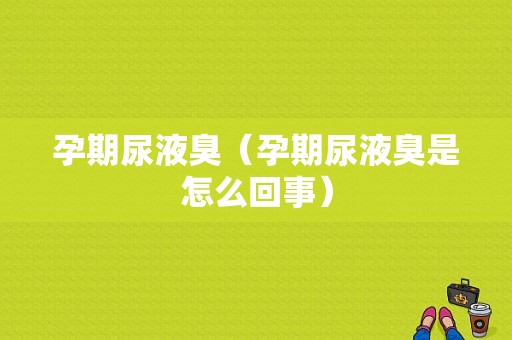 孕期尿液臭（孕期尿液臭是怎么回事）