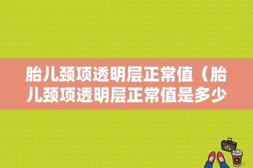胎儿颈项透明层正常值（胎儿颈项透明层正常值是多少）