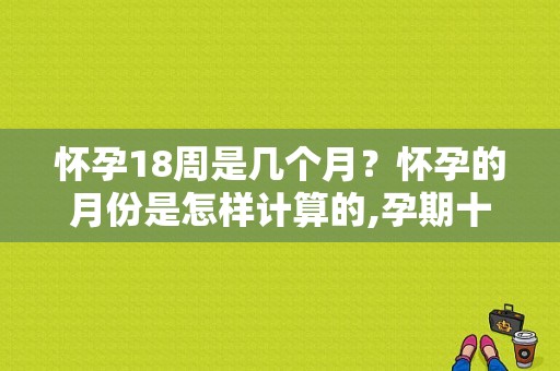 怀孕18周是几个月？怀孕的月份是怎样计算的,孕期十八周是几个月
