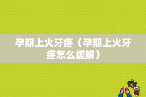 孕期上火牙疼（孕期上火牙疼怎么缓解）