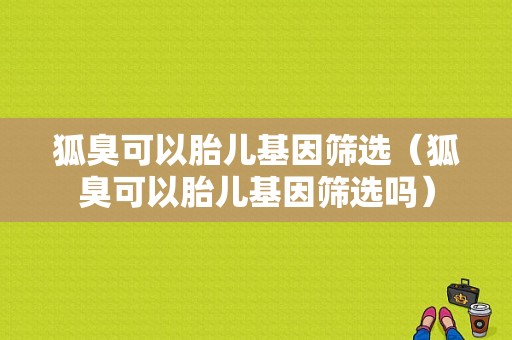 狐臭可以胎儿基因筛选（狐臭可以胎儿基因筛选吗）