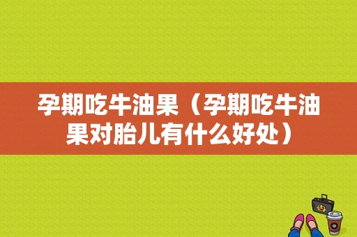 孕期吃牛油果（孕期吃牛油果对胎儿有什么好处）