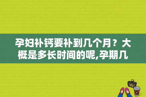 孕妇补钙要补到几个月？大概是多长时间的呢,孕期几周开始补钙最好