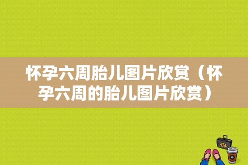 怀孕六周胎儿图片欣赏（怀孕六周的胎儿图片欣赏）