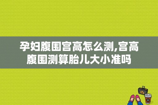 孕妇腹围宫高怎么测,宫高腹围测算胎儿大小准吗