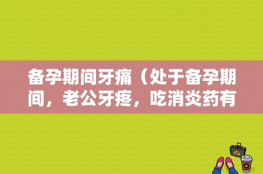 备孕期间牙痛（处于备孕期间，老公牙疼，吃消炎药有影响吗）