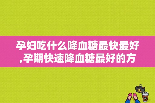 孕妇吃什么降血糖最快最好,孕期快速降血糖最好的方法