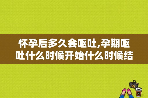 怀孕后多久会呕吐,孕期呕吐什么时候开始什么时候结束