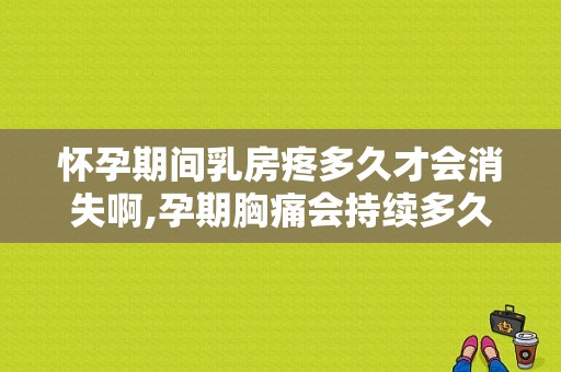 怀孕期间乳房疼多久才会消失啊,孕期胸痛会持续多久?  第1张