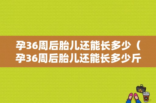 孕36周后胎儿还能长多少（孕36周后胎儿还能长多少斤）