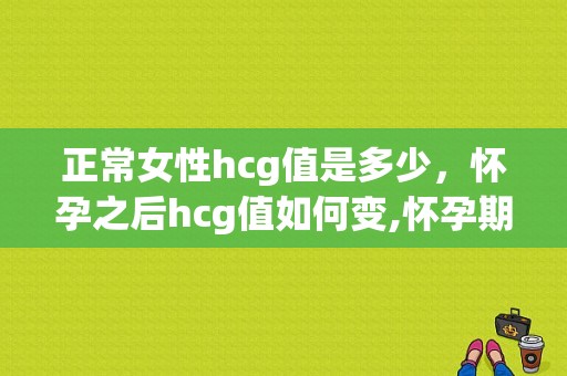 正常女性hcg值是多少，怀孕之后hcg值如何变,怀孕期hcg值多少正常