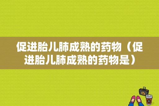 促进胎儿肺成熟的药物（促进胎儿肺成熟的药物是）  第1张