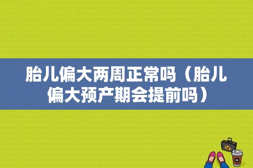 胎儿偏大两周正常吗（胎儿偏大预产期会提前吗）  第1张