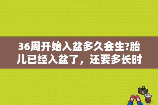 36周开始入盆多久会生?胎儿已经入盆了，还要多长时间才生呢,怀孕36周胎儿入盆了吗正常吗