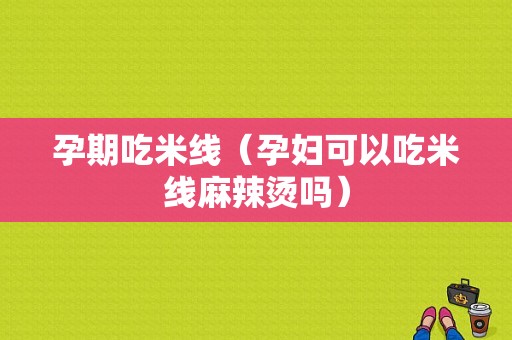孕期吃米线（孕妇可以吃米线麻辣烫吗）