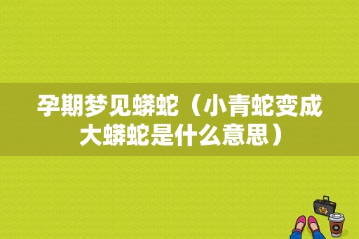 孕期梦见蟒蛇（小青蛇变成大蟒蛇是什么意思）