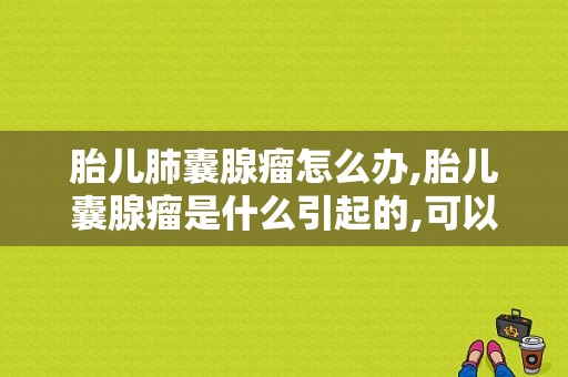 胎儿肺囊腺瘤怎么办,胎儿囊腺瘤是什么引起的,可以如何消除