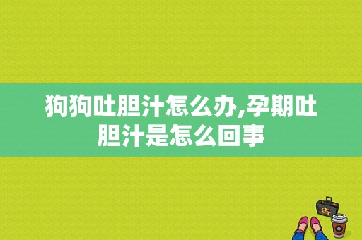 狗狗吐胆汁怎么办,孕期吐胆汁是怎么回事