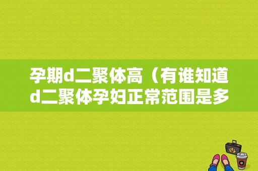 孕期d二聚体高（有谁知道d二聚体孕妇正常范围是多少啊，谢谢）
