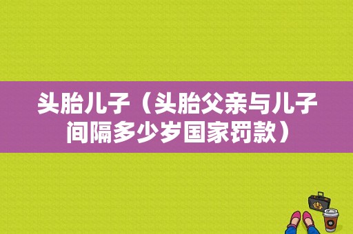头胎儿子（头胎父亲与儿子间隔多少岁国家罚款）