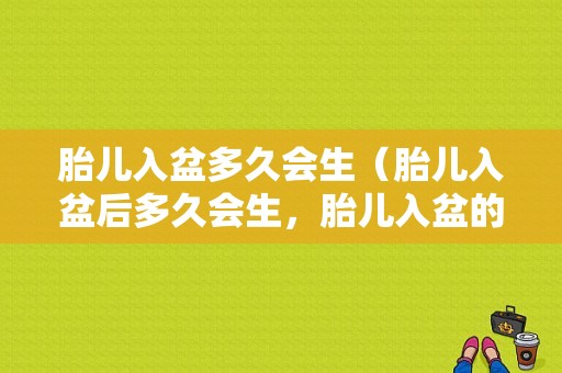 胎儿入盆多久会生（胎儿入盆后多久会生，胎儿入盆的感觉）