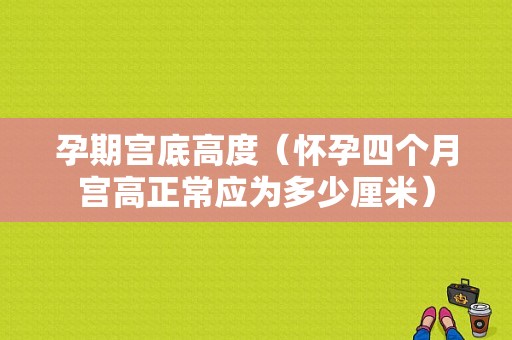 孕期宫底高度（怀孕四个月宫高正常应为多少厘米）