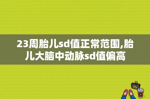 23周胎儿sd值正常范围,胎儿大脑中动脉sd值偏高
