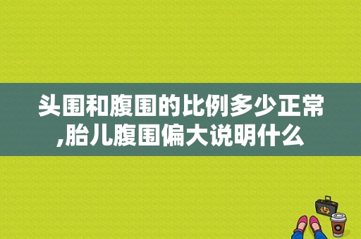 头围和腹围的比例多少正常,胎儿腹围偏大说明什么  第1张