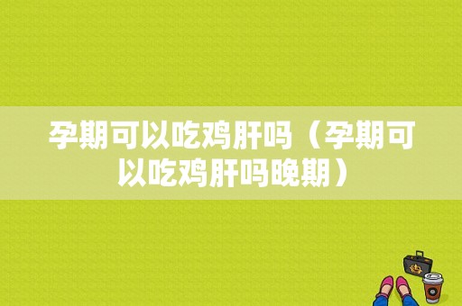孕期可以吃鸡肝吗（孕期可以吃鸡肝吗晚期）