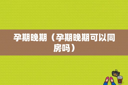 孕期晚期（孕期晚期可以同房吗）