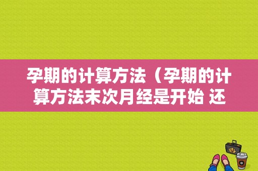 孕期的计算方法（孕期的计算方法末次月经是开始 还是结束的那天?）