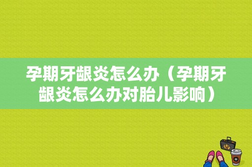 孕期牙龈炎怎么办（孕期牙龈炎怎么办对胎儿影响）
