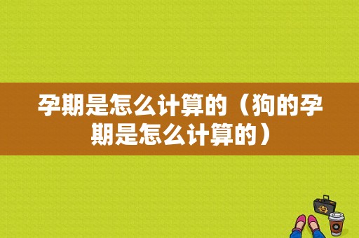 孕期是怎么计算的（狗的孕期是怎么计算的）