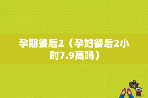 孕期餐后2（孕妇餐后2小时7.9高吗）