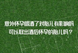 怀孕期间喝酒（怀孕期间喝酒了对胎儿有影响吗）