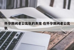 孕期老公晚上天天晚归是出轨了吗,男人为什么在孕期出轨率高