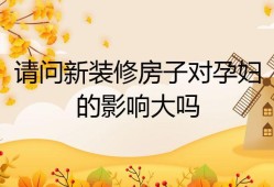 怀孕后，住在新装修的房子里对胎儿有影响吗,装修对胎儿的影响大吗